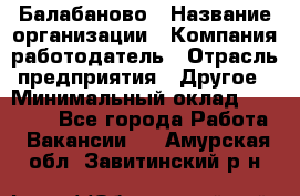 Балабаново › Название организации ­ Компания-работодатель › Отрасль предприятия ­ Другое › Минимальный оклад ­ 23 000 - Все города Работа » Вакансии   . Амурская обл.,Завитинский р-н